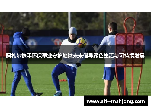 阿扎尔携手环保事业守护地球未来倡导绿色生活与可持续发展 阿扎尔携手环保事业守护地球未来倡导绿色生活与可持续发展