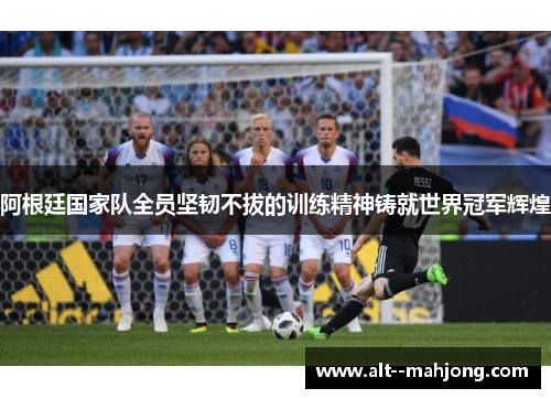 阿根廷国家队全员坚韧不拔的训练精神铸就世界冠军辉煌