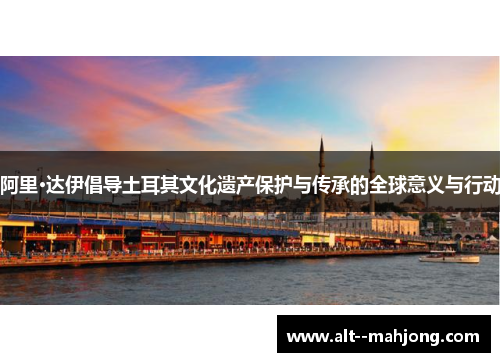 阿里·达伊倡导土耳其文化遗产保护与传承的全球意义与行动 阿里·达伊倡导土耳其文化遗产保护与传承的全球意义与行动