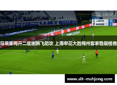 马莱莱梅开二度谢鹏飞助攻 上海申花大胜梅州客家稳居榜首