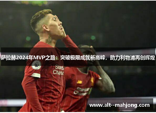 萨拉赫2024年MVP之路：突破极限成就新高峰，助力利物浦再创辉煌