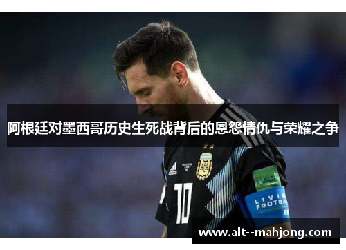 阿根廷对墨西哥历史生死战背后的恩怨情仇与荣耀之争 阿根廷对墨西哥历史生死战背后的恩怨情仇与荣耀之争