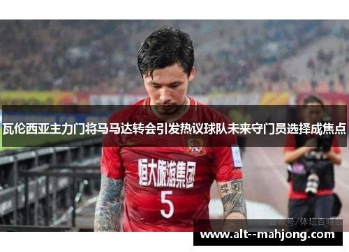 瓦伦西亚主力门将马马达转会引发热议球队未来守门员选择成焦点 瓦伦西亚主力门将马马达转会引发热议球队未来守门员选择成焦点