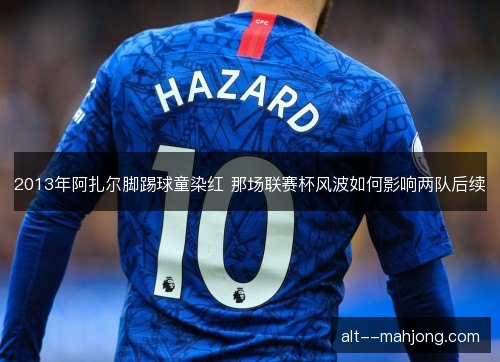 2013年阿扎尔脚踢球童染红 那场联赛杯风波如何影响两队后续